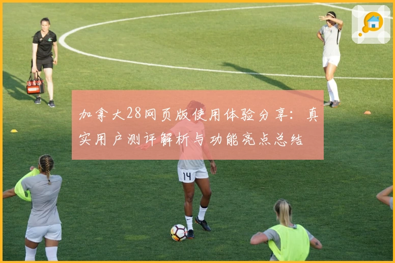 加拿大28网页版使用体验分享：真实用户测评解析与功能亮点总结