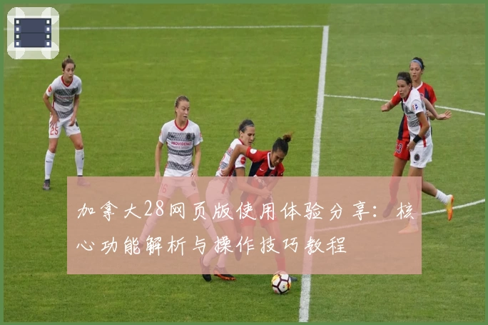 加拿大28网页版使用体验分享：核心功能解析与操作技巧教程
